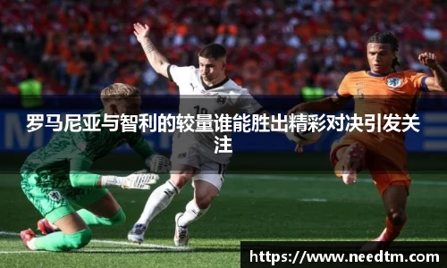 罗马尼亚与智利的较量谁能胜出精彩对决引发关注